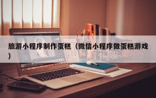 双峰旅游小程序制作蛋糕（微信小程序做蛋糕游戏）